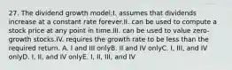 27. The dividend growth model:I. assumes that dividends increase at a constant rate forever.II. can be used to compute a stock price at any point in time.III. can be used to value zero-growth stocks.IV. requires the growth rate to be less than the required return. A. I and III onlyB. II and IV onlyC. I, III, and IV onlyD. I, II, and IV onlyE. I, II, III, and IV