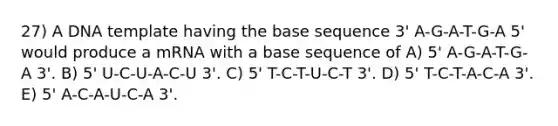 27) A DNA template having the base sequence 3' A-G-A-T-G-A 5' would produce a mRNA with a base sequence of A) 5' A-G-A-T-G-A 3'. B) 5' U-C-U-A-C-U 3'. C) 5' T-C-T-U-C-T 3'. D) 5' T-C-T-A-C-A 3'. E) 5' A-C-A-U-C-A 3'.