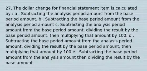 27. The dollar change for financial statement item is calculated by : a . Subtracting the analysis period amount from the base period amount. b . Subtracting the base period amount from the analysis period amount c. Subtracting the analysis period amount from the base period amount, dividing the result by the base period amount, then multiplying that amount by 100. d . Subtracting the base period amount from the analysis period amount, dividing the result by the base period amount, then multiplying that amount by 100 e . Subtracting the base period amount from the analysis amount then dividing the result by the base amount.