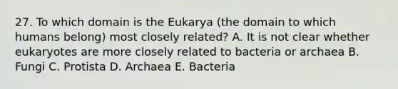 27. To which domain is the Eukarya (the domain to which humans belong) most closely related? A. It is not clear whether eukaryotes are more closely related to bacteria or archaea B. Fungi C. Protista D. Archaea E. Bacteria