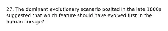 27. The dominant evolutionary scenario posited in the late 1800s suggested that which feature should have evolved first in the human lineage?