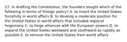 27. In drafting the Constitution, the founders sought which of the following in terms of foreign policy? A. to insert the United States forcefully in world affairs B. to develop a moderate position for the United States in world affairs that included regional hegemony C. to forge alliances with the European powers D. to expand the United States westward and southward as rapidly as possible E. to remove the United States from world affairs