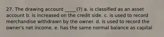 27. The drawing account _____(?) a. is classified as an asset account b. is increased on the credit side. c. is used to record merchandise withdrawn by the owner. d. is used to record the owner's net income. e. has the same normal balance as capital