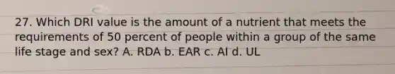 27. Which DRI value is the amount of a nutrient that meets the requirements of 50 percent of people within a group of the same life stage and sex? A. RDA b. EAR c. AI d. UL