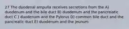 27 The duodenal ampulla receives secretions from the A) duodenum and the bile duct B) duodenum and the pancreiatic duct C ) duodenum and the Pylorus D) common bile duct and the pancreatic duct E) duodenum and the jeunum