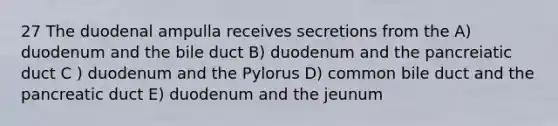 27 The duodenal ampulla receives secretions from the A) duodenum and the bile duct B) duodenum and the pancreiatic duct C ) duodenum and the Pylorus D) common bile duct and the pancreatic duct E) duodenum and the jeunum