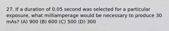 27. If a duration of 0.05 second was selected for a particular exposure, what milliamperage would be necessary to produce 30 mAs? (A) 900 (B) 600 (C) 500 (D) 300