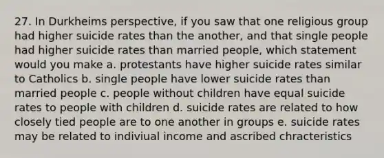 27. In Durkheims perspective, if you saw that one religious group had higher suicide rates than the another, and that single people had higher suicide rates than married people, which statement would you make a. protestants have higher suicide rates similar to Catholics b. single people have lower suicide rates than married people c. people without children have equal suicide rates to people with children d. suicide rates are related to how closely tied people are to one another in groups e. suicide rates may be related to indiviual income and ascribed chracteristics