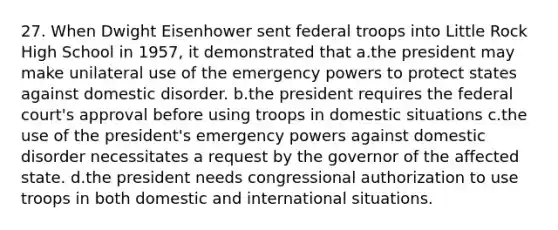 27. When Dwight Eisenhower sent federal troops into Little Rock High School in 1957, it demonstrated that a.the president may make unilateral use of the emergency powers to protect states against domestic disorder. b.the president requires the federal court's approval before using troops in domestic situations c.the use of the president's emergency powers against domestic disorder necessitates a request by the governor of the affected state. d.the president needs congressional authorization to use troops in both domestic and international situations.