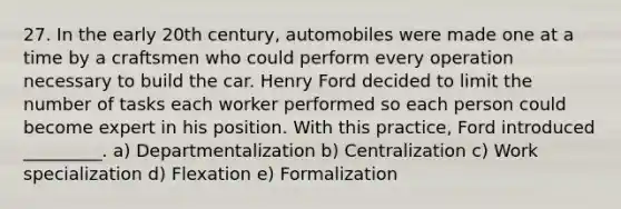 27. In the early 20th century, automobiles were made one at a time by a craftsmen who could perform every operation necessary to build the car. Henry Ford decided to limit the number of tasks each worker performed so each person could become expert in his position. With this practice, Ford introduced _________. a) Departmentalization b) Centralization c) Work specialization d) Flexation e) Formalization