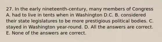 27. In the early nineteenth-century, many members of Congress A. had to live in tents when in Washington D.C. B. considered their state legislatures to be more prestigious political bodies. C. stayed in Washington year-round. D. All the answers are correct. E. None of the answers are correct.