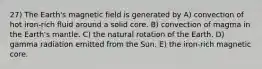 27) The Earth's magnetic field is generated by A) convection of hot iron-rich fluid around a solid core. B) convection of magma in the Earth's mantle. C) the natural rotation of the Earth. D) gamma radiation emitted from the Sun. E) the iron-rich magnetic core.