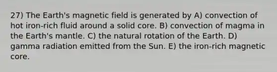 27) The Earth's magnetic field is generated by A) convection of hot iron-rich fluid around a solid core. B) convection of magma in the Earth's mantle. C) the natural rotation of the Earth. D) gamma radiation emitted from the Sun. E) the iron-rich magnetic core.