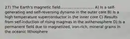 27) The Earth's magnetic field............................. A) Is a self-generating and self-reversing dynamo in the outer core B) Is a high temperature superconductor in the inner core C) Results from self-induction of rising magmas in the asthenosphere D) Is a permanent field due to magnetized, iron-rich, mineral grains in the oceanic lithosphere