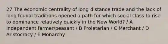 27 The economic centrality of long-distance trade and the lack of long feudal traditions opened a path for which social class to rise to dominance relatively quickly in the New World? / A Independent farmer/peasant / B Proletarian / C Merchant / D Aristocracy / E Monarchy