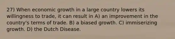 27) When economic growth in a large country lowers its willingness to trade, it can result in A) an improvement in the country's terms of trade. B) a biased growth. C) immiserizing growth. D) the Dutch Disease.