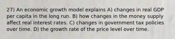 27) An economic growth model explains A) changes in real GDP per capita in the long run. B) how changes in the money supply affect real interest rates. C) changes in government tax policies over time. D) the growth rate of the price level over time.