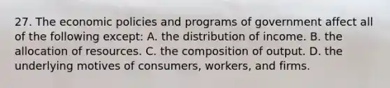 27. The economic policies and programs of government affect all of the following except: A. the distribution of income. B. the allocation of resources. C. the composition of output. D. the underlying motives of consumers, workers, and firms.