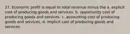 27. Economic profit is equal to total revenue minus the a. explicit cost of producing goods and services. b. opportunity cost of producing goods and services. c. accounting cost of producing goods and services. d. implicit cost of producing goods and services.