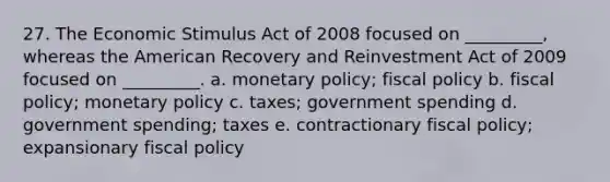 27. The Economic Stimulus Act of 2008 focused on _________, whereas the American Recovery and Reinvestment Act of 2009 focused on _________. a. monetary policy; fiscal policy b. fiscal policy; monetary policy c. taxes; government spending d. government spending; taxes e. contractionary fiscal policy; expansionary fiscal policy