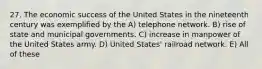 27. The economic success of the United States in the nineteenth century was exemplified by the A) telephone network. B) rise of state and municipal governments. C) increase in manpower of the United States army. D) United States' railroad network. E) All of these