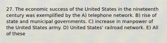 27. The economic success of the United States in the nineteenth century was exemplified by the A) telephone network. B) rise of state and municipal governments. C) increase in manpower of the United States army. D) United States' railroad network. E) All of these