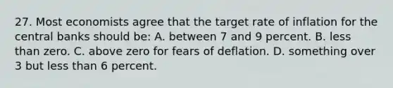 27. Most economists agree that the target rate of inflation for the central banks should be: A. between 7 and 9 percent. B. less than zero. C. above zero for fears of deflation. D. something over 3 but less than 6 percent.