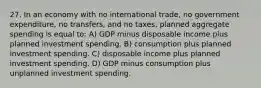 27. In an economy with no international trade, no government expenditure, no transfers, and no taxes, planned aggregate spending is equal to: A) GDP minus disposable income plus planned investment spending. B) consumption plus planned investment spending. C) disposable income plus planned investment spending. D) GDP minus consumption plus unplanned investment spending.