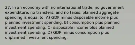 27. In an economy with no international trade, no government expenditure, no transfers, and no taxes, planned aggregate spending is equal to: A) GDP minus disposable income plus planned investment spending. B) consumption plus planned investment spending. C) disposable income plus planned investment spending. D) GDP minus consumption plus unplanned investment spending.