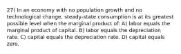 27) In an economy with no population growth and no technological change, steady-state consumption is at its greatest possible level when the marginal product of: A) labor equals the marginal product of capital. B) labor equals the depreciation rate. C) capital equals the depreciation rate. D) capital equals zero.