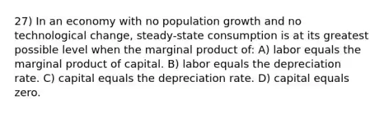 27) In an economy with no population growth and no technological change, steady-state consumption is at its greatest possible level when the marginal product of: A) labor equals the marginal product of capital. B) labor equals the depreciation rate. C) capital equals the depreciation rate. D) capital equals zero.