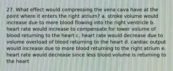 27. What effect would compressing the vena cava have at the point where it enters the right atrium? a. stroke volume would increase due to more blood flowing into the right ventricle b. heart rate would increase to compensate for lower volume of blood returning to the heart c. heart rate would decrease due to volume overload of blood returning to the heart d. cardiac output would increase due to more blood returning to the right atrium e. heart rate would decrease since less blood volume is returning to the heart