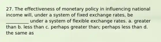 27. The effectiveness of monetary policy in influencing national income will, under a system of fixed exchange rates, be __________ under a system of flexible exchange rates. a. greater than b. less than c. perhaps greater than; perhaps less than d. the same as