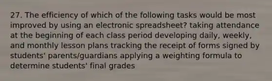 27. The efficiency of which of the following tasks would be most improved by using an electronic spreadsheet? taking attendance at the beginning of each class period developing daily, weekly, and monthly lesson plans tracking the receipt of forms signed by students' parents/guardians applying a weighting formula to determine students' final grades