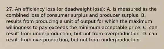 27. An efficiency loss (or deadweight loss): A. is measured as the combined loss of consumer surplus and producer surplus. B. results from producing a unit of output for which the maximum willingness to pay exceeds the minimum acceptable price. C. can result from underproduction, but not from overproduction. D. can result from overproduction, but not from underproduction.