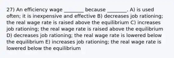 27) An efficiency wage ________ because ________. A) is used often; it is inexpensive and effective B) decreases job rationing; the real wage rate is raised above the equilibrium C) increases job rationing; the real wage rate is raised above the equilibrium D) decreases job rationing; the real wage rate is lowered below the equilibrium E) increases job rationing; the real wage rate is lowered below the equilibrium