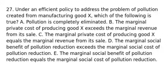 27. Under an efficient policy to address the problem of pollution created from manufacturing good X, which of the following is true? A. Pollution is completely eliminated. B. The marginal private cost of producing good X exceeds the marginal revenue from its sale. C. The marginal private cost of producing good X equals the marginal revenue from its sale. D. The marginal social benefit of pollution reduction exceeds the marginal social cost of pollution reduction. E. The marginal social benefit of pollution reduction equals the marginal social cost of pollution reduction.