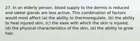 27. In an elderly person, blood supply to the dermis is reduced and sweat glands are less active. This combination of factors would most affect (a) the ability to thermoregulate, (b) the ability to heal injured skin, (c) the ease with which the skin is injured, (d) the physical characteristics of the skin, (e) the ability to grow hair.