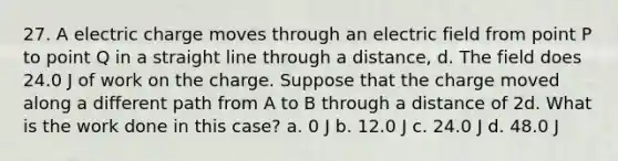 27. A electric charge moves through an electric field from point P to point Q in a straight line through a distance, d. The field does 24.0 J of work on the charge. Suppose that the charge moved along a different path from A to B through a distance of 2d. What is the work done in this case? a. 0 J b. 12.0 J c. 24.0 J d. 48.0 J