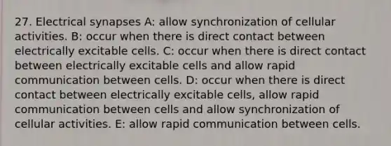 27. Electrical synapses A: allow synchronization of cellular activities. B: occur when there is direct contact between electrically excitable cells. C: occur when there is direct contact between electrically excitable cells and allow rapid communication between cells. D: occur when there is direct contact between electrically excitable cells, allow rapid communication between cells and allow synchronization of cellular activities. E: allow rapid communication between cells.