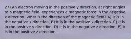 27) An electron moving in the positive y direction, at right angles to a magnetic field, experiences a magnetic force in the negative x direction. What is the direction of the magnetic field? A) It is in the negative x direction. B) It is in the positive x direction. C) It is in the positive y direction. D) It is in the negative z direction. E) It is in the positive z direction.