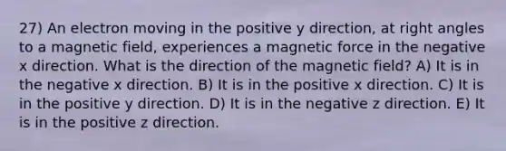 27) An electron moving in the positive y direction, at right angles to a magnetic field, experiences a magnetic force in the negative x direction. What is the direction of the magnetic field? A) It is in the negative x direction. B) It is in the positive x direction. C) It is in the positive y direction. D) It is in the negative z direction. E) It is in the positive z direction.