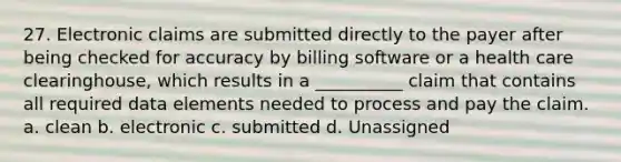 27. Electronic claims are submitted directly to the payer after being checked for accuracy by billing software or a health care clearinghouse, which results in a __________ claim that contains all required data elements needed to process and pay the claim. a. clean b. electronic c. submitted d. Unassigned