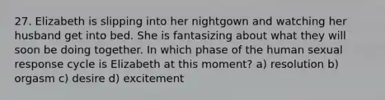 27. Elizabeth is slipping into her nightgown and watching her husband get into bed. She is fantasizing about what they will soon be doing together. In which phase of the human sexual response cycle is Elizabeth at this moment? a) resolution b) orgasm c) desire d) excitement