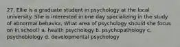 27. Ellie is a graduate student in psychology at the local university. She is interested in one day specializing in the study of abnormal behavior. What area of psychology should she focus on in school? a. health psychology b. psychopathology c. psychobiology d. developmental psychology