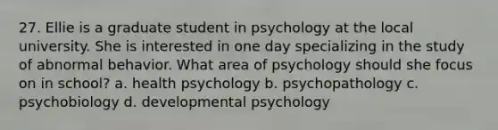 27. Ellie is a graduate student in psychology at the local university. She is interested in one day specializing in the study of abnormal behavior. What area of psychology should she focus on in school? a. health psychology b. psychopathology c. psychobiology d. developmental psychology