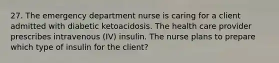 27. The emergency department nurse is caring for a client admitted with diabetic ketoacidosis. The health care provider prescribes intravenous (IV) insulin. The nurse plans to prepare which type of insulin for the client?