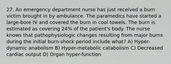 27. An emergency department nurse has just received a burn victim brought in by ambulance. The paramedics have started a large-bore IV and covered the burn in cool towels. The burn is estimated as covering 24% of the patient's body. The nurse knows that pathophysiologic changes resulting from major burns during the initial burn-shock period include what? A) Hyper-dynamic anabolism B) Hyper-metabolic catabolism C) Decreased cardiac output D) Organ hyper-function