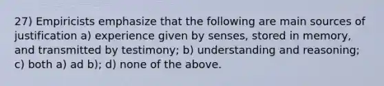 27) Empiricists emphasize that the following are main sources of justification a) experience given by senses, stored in memory, and transmitted by testimony; b) understanding and reasoning; c) both a) ad b); d) none of the above.