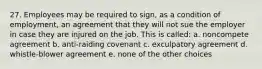 27. Employees may be required to sign, as a condition of employment, an agreement that they will not sue the employer in case they are injured on the job. This is called: a. noncompete agreement b. anti-raiding covenant c. exculpatory agreement d. whistle-blower agreement e. none of the other choices